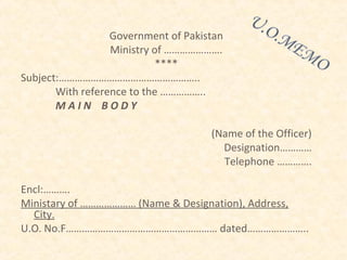 Government of Pakistan
                  Ministry of ………………….
                            ****
Subject:……………………………………………..
       With reference to the ……………..
       MAIN BODY

                                     (Name of the Officer)
                                       Designation…………
                                       Telephone ………….

Encl:……….
Ministary of ………………… (Name & Designation), Address,
  City.
U.O. No.F………………………………………………… dated…………………..
 