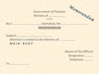 Me
             Government of Pakistan
                                                   mo
                                        ran
              Ministry of ………………….          du
                        ****                   m
No.F…………………………………Islamabad, the ……………………………..
                 MEMORANDUM

Subject:………………………………………..
  Attention is invited to the Ministry of … ……………..
  MAIN BODY

                                           (Name of the Officer)
                                             Designation…………
                                              Telephone …………
To …………………….
 