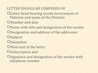LETTER SHOULD BE COMPOSED OF
Letter head bearing words Government of
 Pakistan and name of the Division
Number and date
Name with title and designation of the sender
Designation and address of the addressee
Subject
Salutation
Main text of the letter
Subscription and
Signature and designation of the sender with
 telephone number
 