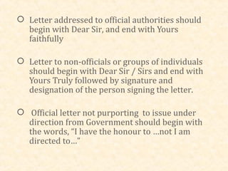  Letter addressed to official authorities should
  begin with Dear Sir, and end with Yours
  faithfully

 Letter to non-officials or groups of individuals
  should begin with Dear Sir / Sirs and end with
  Yours Truly followed by signature and
  designation of the person signing the letter.

 Official letter not purporting to issue under
  direction from Government should begin with
  the words, “I have the honour to …not I am
  directed to…”
 
