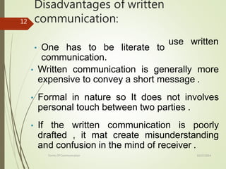 Disadvantages of written
communication:
10/27/2014
Forms Of Communication
12
use written
• One has to be literate to
communication.
• Written communication is generally more
expensive to convey a short message .
• Formal in nature so It does not involves
personal touch between two parties .
• If the written communication is poorly
drafted , it mat create misunderstanding
and confusion in the mind of receiver .
 