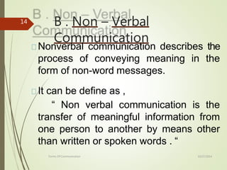 B . Non – Verbal
Communication
10/27/2014
Forms Of Communication
14
Nonverbal communication describes the
process of conveying meaning in the
form of non-word messages.
It can be define as ,
“ Non verbal communication is the
transfer of meaningful information from
one person to another by means other
than written or spoken words . “
 