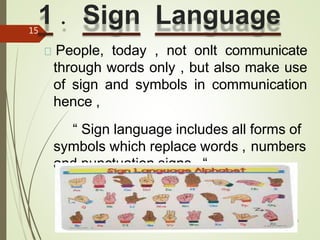 1 . Sign Language
10/27/2014
Forms Of Communication
15
People, today , not onlt communicate
through words only , but also make use
of sign and symbols in communication
hence ,
“ Sign language includes all forms of
symbols which replace words , numbers
and punctuation signs . “
 
