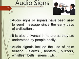 Audio Signs
10/27/2014
Forms Of Communication
19
:-
Audio signs or signals have been used
to send message since the early days
of civilization .
It is also universal in nature as they are
understood by people easily .
Audio signals include the use of drum
beating , alarms , hooters , buzzers,
whistles , bells , sirens . Etc .
 