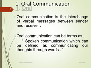 1. Oral Communication
10/27/2014
Forms Of Communication
5
Oral communication is the interchange
of verbal messages between sender
and receiver .
Oral communication can be terms as ,
“ Spoken communication which can
be defined as communicating our
thoughts through words . “
 