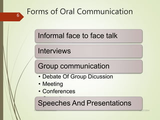 Forms of Oral Communication
10/27/2014
Forms Of Communication
6
Informal face to face talk
Interviews
Group communication
• Debate Of Group Dicussion
• Meeting
• Conferences
• Committees
Speeches And Presentations
 