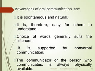 Advantages of oral communication are:
It is spontaneous and natural.
It is, therefore, easy for others to
understand .
Choice of words generally suits the
listeners .
It is supported by nonverbal
communication.
The communicator or the person who
always physically
communicates, is
available. 10/27/2014 Forms Of Communication 13
 