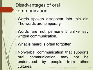 Disadvantages of oral
communication:
Words spoken disappear into thin air.
The words are temporary.
Words are not permanent unlike say
written communication.
What is heard is often forgotten.
Nonverbal communication that supports
oral communication may not be
other
understood by people from
cultures. 14
10/27/2014 Forms Of Communication
 
