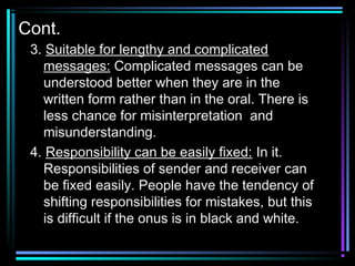 Cont.
3. Suitable for lengthy and complicated
messages: Complicated messages can be
understood better when they are in the
written form rather than in the oral. There is
less chance for misinterpretation and
misunderstanding.
4. Responsibility can be easily fixed: In it.
Responsibilities of sender and receiver can
be fixed easily. People have the tendency of
shifting responsibilities for mistakes, but this
is difficult if the onus is in black and white.
 