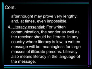 Cont.
afterthought may prove very lengthy,
and, at times, even impossible.
4. Literacy essential: For written
communication, the sender as well as
the receiver should be literate. In any
country where literacy is low, a written
message will be meaningless for large
masses of illiterate persons. Literacy
also means literacy in the language of
the message.
 