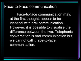 Face-to-Face communication
Face-to-face communication may,
at the first thought, appear to be
identical with oral communication.
However, it is possible to visualise the
difference between the two. Telephonic
conversation is oral communication but
we cannot call it face-to-face
communication.
 