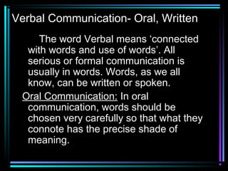 Verbal Communication- Oral, Written
The word Verbal means ‘connected
with words and use of words’. All
serious or formal communication is
usually in words. Words, as we all
know, can be written or spoken.
Oral Communication: In oral
communication, words should be
chosen very carefully so that what they
connote has the precise shade of
meaning.
 