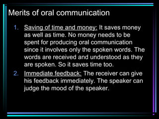 Merits of oral communication
1. Saving of time and money: It saves money
as well as time. No money needs to be
spent for producing oral communication
since it involves only the spoken words. The
words are received and understood as they
are spoken. So it saves time too.
2. Immediate feedback: The receiver can give
his feedback immediately. The speaker can
judge the mood of the speaker.
 