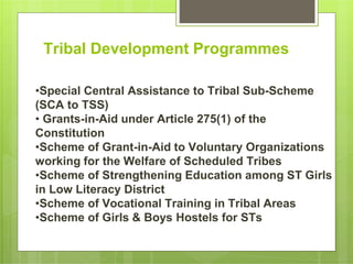 Tribal Development Programmes
•Special Central Assistance to Tribal Sub-Scheme
(SCA to TSS)
• Grants-in-Aid under Article 275(1) of the
Constitution
•Scheme of Grant-in-Aid to Voluntary Organizations
working for the Welfare of Scheduled Tribes
•Scheme of Strengthening Education among ST Girls
in Low Literacy District
•Scheme of Vocational Training in Tribal Areas
•Scheme of Girls & Boys Hostels for STs
 