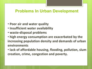Problems In Urban Development
• Poor air and water quality
• Insufficient water availability
• waste-disposal problems
• high energy consumption are exacerbated by the
increasing population density and demands of urban
environments
• lack of affordable housing, flooding, pollution, slum
creation, crime, congestion and poverty.
 