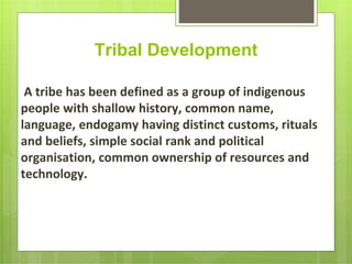 Tribal Development
A tribe has been defined as a group of indigenous
people with shallow history, common name,
language, endogamy having distinct customs, rituals
and beliefs, simple social rank and political
organisation, common ownership of resources and
technology.
 