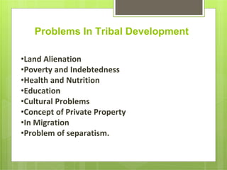 Problems In Tribal Development
•Land Alienation
•Poverty and Indebtedness
•Health and Nutrition
•Education
•Cultural Problems
•Concept of Private Property
•In Migration
•Problem of separatism.
 