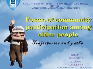 Forms of community participation among older people Trajectories and paths  RIHSC ~ R esearch Institute for Health and Social Change – Manchester Metropolitan University JUDITH SIXSMITH LUANA VALLETTA RIHSC CONFERENCE  -  1 st July 2011 