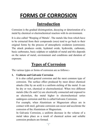 1
FORMS OF CORROSION
Introduction
Corrosion is the gradual disintegration, decaying or deterioration of a
metal by chemical or electrochemical reaction with its environment.
It is also called ‘Weeping of Metals’. The metals like Iron which have
to be extracted from their compounds (ores) tend to go back to their
original forms by the process of atmospheric oxidation (corrosion).
The attack produces oxide, hydrated oxide, hydroxide, carbonate,
basic carbonates, basic sulphate or sulphide of metal and this depends
on the nature of metal, environment and conditions and duration of
exposure.
Types of Corrosion
The various types or forms of corrosion are as follows:-
1. Uniform and Galvanic Corrosion
It is also called general corrosion and the most common type of
corrosion. The surface effect produced by most direct chemical
attacks (like by an acid) is a uniform etching of the metal. It can
be dry or wet, chemical or electrochemical. When two different
metals (like Zn and Cu) are electrically connected and exposed to
an electrolyte, the metal higher in electrochemical series
undergoes corrosion and this is called Galvanic Corrosion.
For example, when Aluminium or Magnesium alloys are in
contact with steel, galvanic corrosion can occur and accelerate the
corrosion of the Aluminium or Magnesium.
In Galvanic Corrosion, a uniform decrease in the volume of a
metal takes place as a result of chemical action and soluble
corrosion products are formed.
 