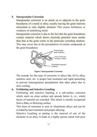 4
5. Intergranular Corrosion
Intergranular corrosion is an attack on or adjacent to the grain
boundaries of a metal or alloy; usually leaving the grain interiors
untouched or only slightly attacked. This causes brittleness or
weakness of underlying metal.
Intergranular corrosion is due to the fact that the grain boundaries
contain material which shows electrode potential more anodic
than that at the grain centre in the particular corroding medium.
This may occur due to the precipitation of certain compounds at
the grain boundaries.
Figure 3 Intergranular Corrosion
The remedy for this type of corrosion in alloys like Al-Cu alloy,
stainless steel, etc. is proper heat treatment and rapid quenching
to prevent heterogeneous precipitation that takes place due to
slow cooling.
6. Exfoliating and Selective Leaching
Exfoliating and selective leaching is a sub-surface corrosion
which starts on clean surface and spreads below it, i.e., whole
layers of material are corroded. This attack is usually recognized
from a flaky or blistering surface.
This form of corrosion is seen in Aluminium alloys and can be
avoided by heat treatment and proper alloying.
Selective Leaching or parting is the removal of one of the
elements in an alloy. It leads to a highly porous metal with poor
 