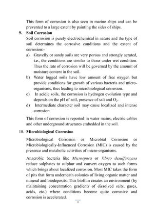 6
This form of corrosion is also seen in marine ships and can be
prevented to a large extent by painting the sides of ships.
9. Soil Corrosion
Soil corrosion is purely electrochemical in nature and the type of
soil determines the corrosive conditions and the extent of
corrosion:-
a) Gravelly or sandy soils are very porous and strongly aerated,
i.e., the conditions are similar to those under wet condition.
Thus the rate of corrosion will be governed by the amount of
moisture content in the soil.
b) Water logged soils have low amount of free oxygen but
provide conditions for growth of various bacteria and micro-
organisms, thus leading to microbiological corrosion.
c) In acidic soils, the corrosion is hydrogen evolution type and
depends on the pH of soil, presence of salt and O2.
d) Intermediate character soil may cause localized and intense
corrosion.
This form of corrosion is reported in water mains, electric cables
and other underground structures embedded in the soil.
10. Microbiological Corrosion
Microbiological Corrosion or Microbial Corrosion or
Microbiologically-Influenced Corrosion (MIC) is caused by the
presence and metabolic activities of micro-organisms.
Anaerobic bacteria like Microspora or Vibrio desulfuricans
reduce sulphates to sulphur and convert oxygen to such forms
which brings about localized corrosion. Most MIC takes the form
of pits that form underneath colonies of living organic matter and
mineral and biodeposits. This biofilm creates an environment (by
maintaining concentration gradients of dissolved salts, gases,
acids, etc.) where conditions become quite corrosive and
corrosion is accelerated.
 