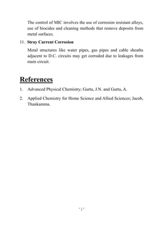 7
The control of MIC involves the use of corrosion resistant alloys,
use of biocides and cleaning methods that remove deposits from
metal surfaces.
11. Stray Current Corrosion
Metal structures like water pipes, gas pipes and cable sheaths
adjacent to D.C. circuits may get corroded due to leakages from
main circuit.
References
1. Advanced Physical Chemistry; Gurtu, J.N. and Gurtu, A.
2. Applied Chemistry for Home Science and Allied Sciences; Jacob,
Thankamma.
 