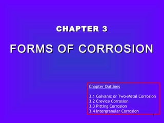 CHAPTER 3CHAPTER 3
FORMS OF CORROSIONFORMS OF CORROSION
Chapter Outlines
3.1 Galvanic or Two-Metal Corrosion
3.2 Crevice Corrosion
3.3 Pitting Corrosion
3.4 Intergranular Corrosion
1
 
