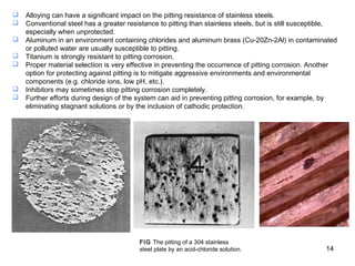 FIG The pitting of a 304 stainless
steel plate by an acid-chloride solution.
 Alloying can have a significant impact on the pitting resistance of stainless steels.
 Conventional steel has a greater resistance to pitting than stainless steels, but is still susceptible,
especially when unprotected.
 Aluminum in an environment containing chlorides and aluminum brass (Cu-20Zn-2Al) in contaminated
or polluted water are usually susceptible to pitting.
 Titanium is strongly resistant to pitting corrosion.
 Proper material selection is very effective in preventing the occurrence of pitting corrosion. Another
option for protecting against pitting is to mitigate aggressive environments and environmental
components (e.g. chloride ions, low pH, etc.).
 Inhibitors may sometimes stop pitting corrosion completely.
 Further efforts during design of the system can aid in preventing pitting corrosion, for example, by
eliminating stagnant solutions or by the inclusion of cathodic protection.
14
 