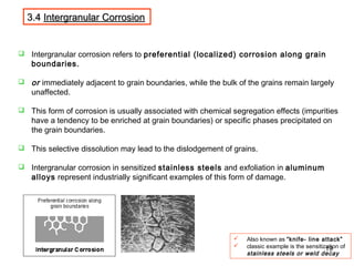 3.43.4 Intergranular CorrosionIntergranular Corrosion
 Intergranular corrosion refers to preferential (localized) corrosion along grain
boundaries.
 or immediately adjacent to grain boundaries, while the bulk of the grains remain largely
unaffected.
 This form of corrosion is usually associated with chemical segregation effects (impurities
have a tendency to be enriched at grain boundaries) or specific phases precipitated on
the grain boundaries.
 This selective dissolution may lead to the dislodgement of grains.
 Intergranular corrosion in sensitized stainless steels and exfoliation in aluminum
alloys represent industrially significant examples of this form of damage.
 Also known as “knife- line attack”
 classic example is the sensitization of
stainless steels or weld decay
19
 