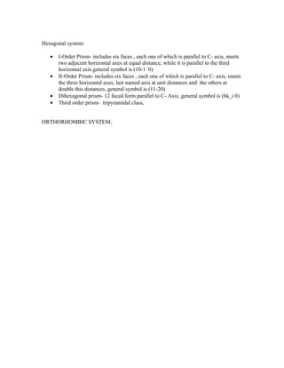 Hexagonal system:

   •   I-Order Prism- includes six faces , each one of which is parallel to C- axis, meets
       two adjacent horizontal axes at equal distance, while it is parallel to the third
       horizontal axis.general symbol is (10-1 0)
   •   II-Order Prism- includes six faces , each one of which is parallel to C- axis, meets
       the three horizontal axes, last named axis at unit distances and the others at
       double this distances..general symbol is (11-20)
   •   Dihexagonal prism- 12 faced form parallel to C- Axis, general symbol is (hk_i 0)
   •   Third order prism- tripyramidal class,


ORTHORHOMBIC SYSTEM:
 