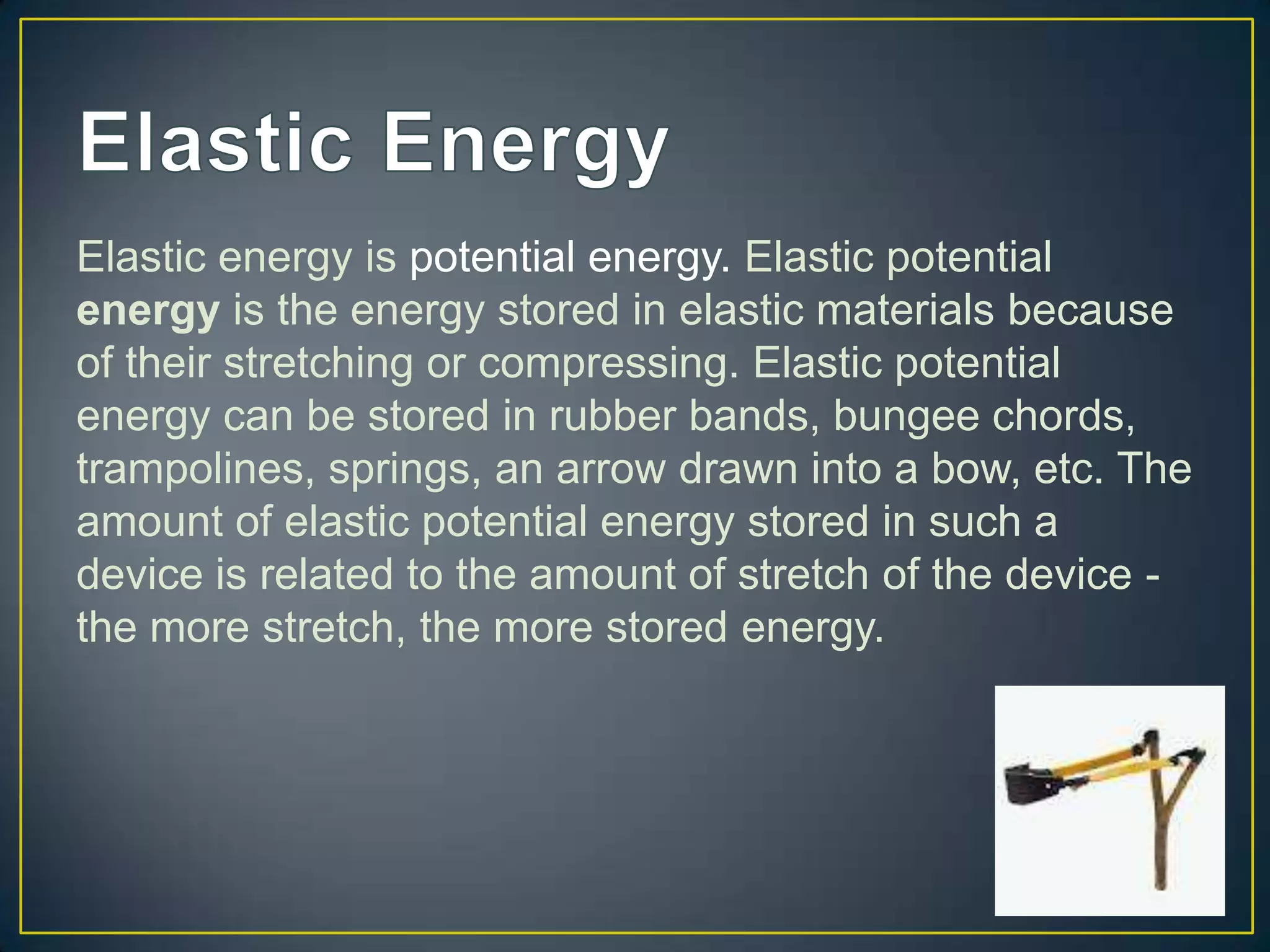 Elastic energy is potential energy. Elastic potential
energy is the energy stored in elastic materials because
of their stretching or compressing. Elastic potential
energy can be stored in rubber bands, bungee chords,
trampolines, springs, an arrow drawn into a bow, etc. The
amount of elastic potential energy stored in such a
device is related to the amount of stretch of the device -
the more stretch, the more stored energy.
 