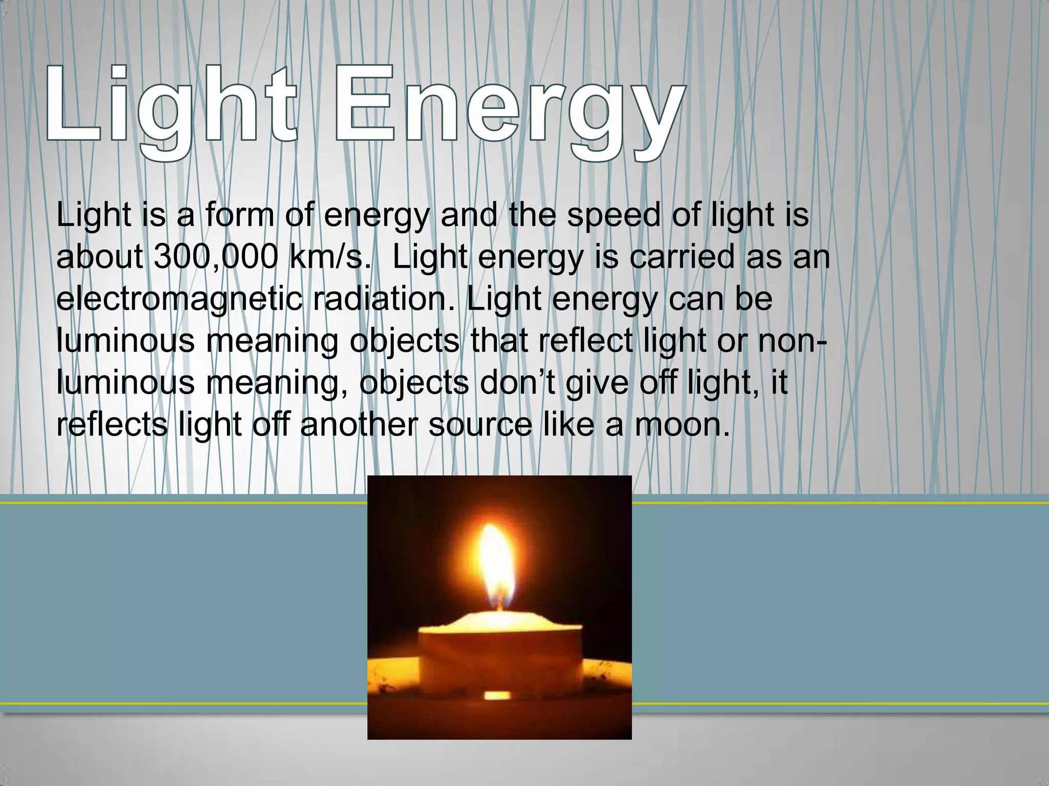 Light is a form of energy and the speed of light is
about 300,000 km/s. Light energy is carried as an
electromagnetic radiation. Light energy can be
luminous meaning objects that reflect light or non-
luminous meaning, objects don’t give off light, it
reflects light off another source like a moon.
 