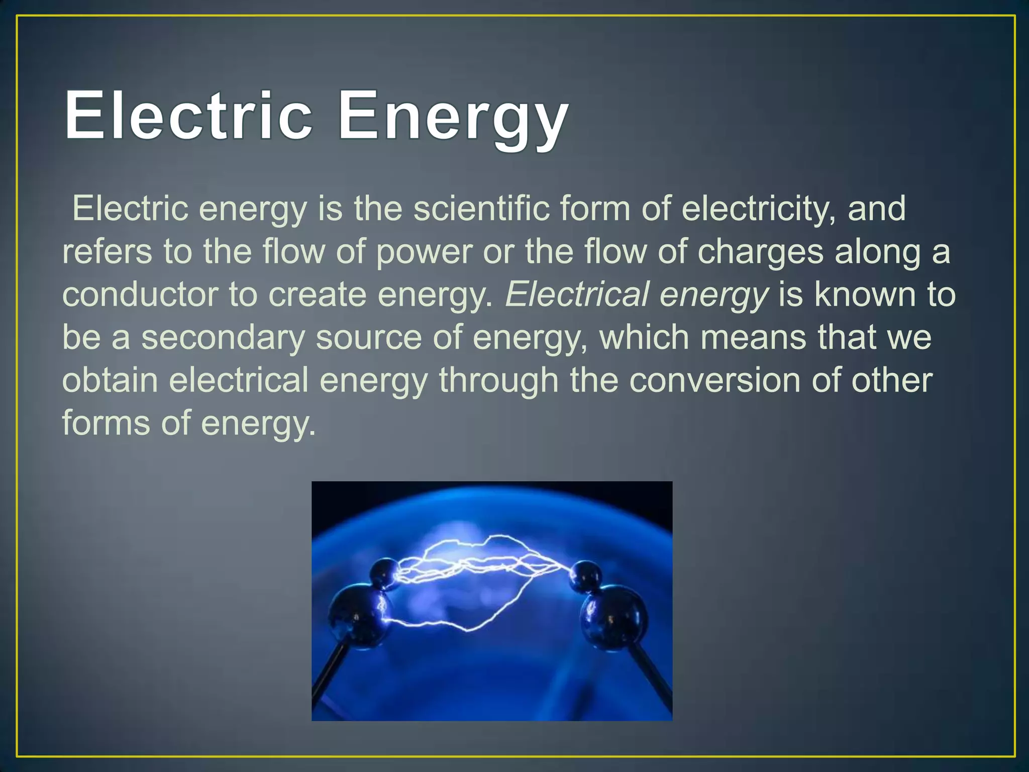 Electric energy is the scientific form of electricity, and
refers to the flow of power or the flow of charges along a
conductor to create energy. Electrical energy is known to
be a secondary source of energy, which means that we
obtain electrical energy through the conversion of other
forms of energy.
 