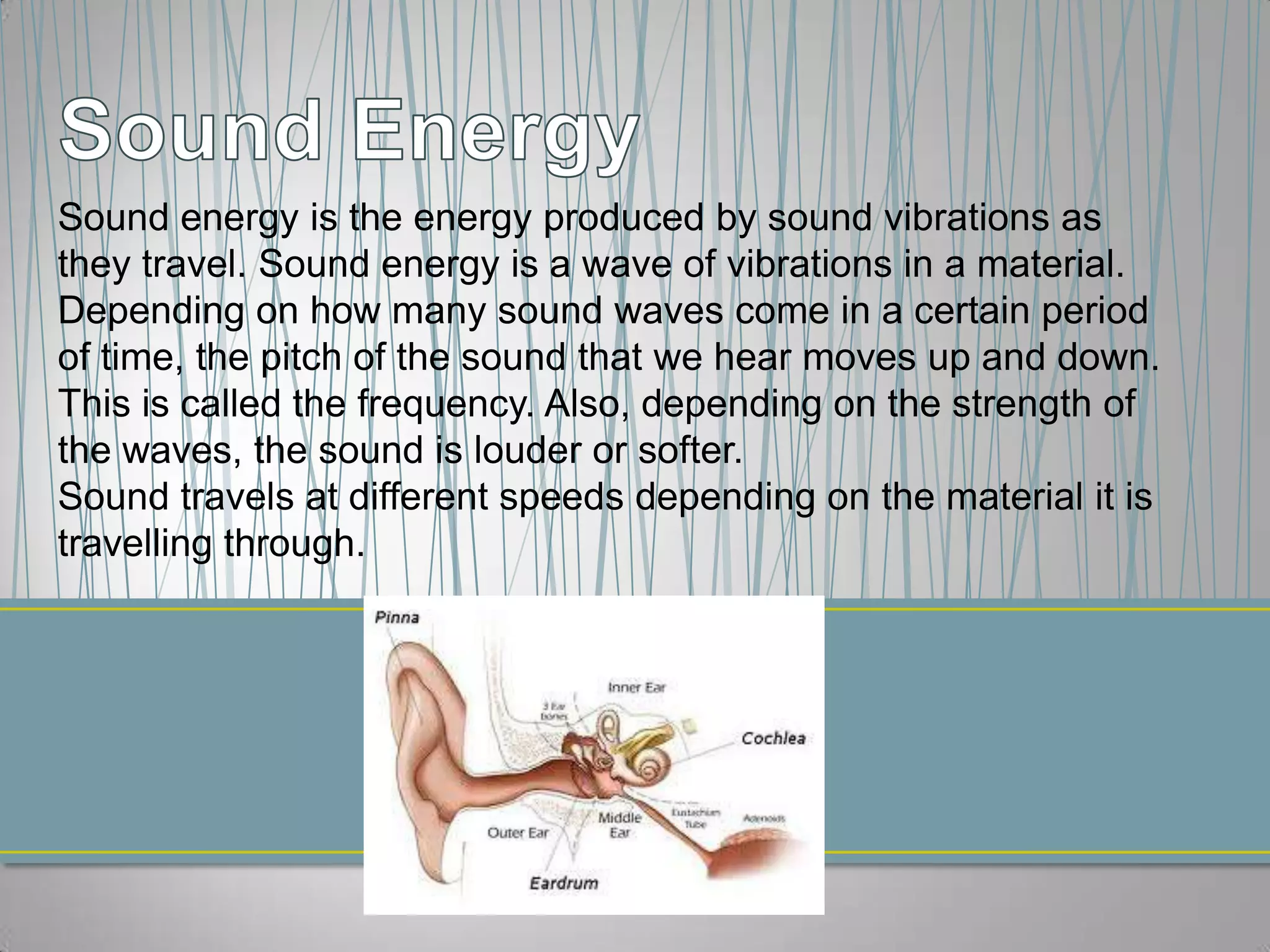 Sound energy is the energy produced by sound vibrations as
they travel. Sound energy is a wave of vibrations in a material.
Depending on how many sound waves come in a certain period
of time, the pitch of the sound that we hear moves up and down.
This is called the frequency. Also, depending on the strength of
the waves, the sound is louder or softer.
Sound travels at different speeds depending on the material it is
travelling through.
 