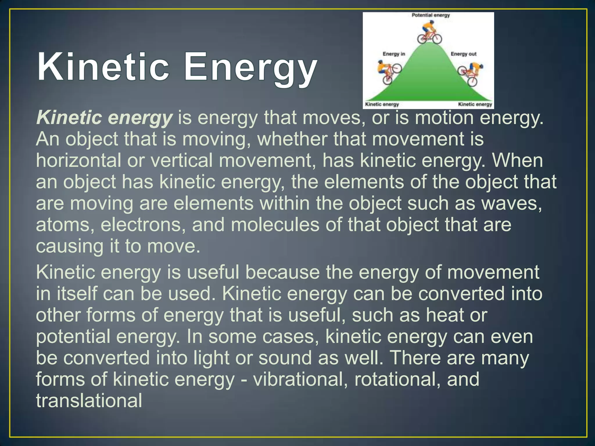 Kinetic energy is energy that moves, or is motion energy.
An object that is moving, whether that movement is
horizontal or vertical movement, has kinetic energy. When
an object has kinetic energy, the elements of the object that
are moving are elements within the object such as waves,
atoms, electrons, and molecules of that object that are
causing it to move.
Kinetic energy is useful because the energy of movement
in itself can be used. Kinetic energy can be converted into
other forms of energy that is useful, such as heat or
potential energy. In some cases, kinetic energy can even
be converted into light or sound as well. There are many
forms of kinetic energy - vibrational, rotational, and
translational
 