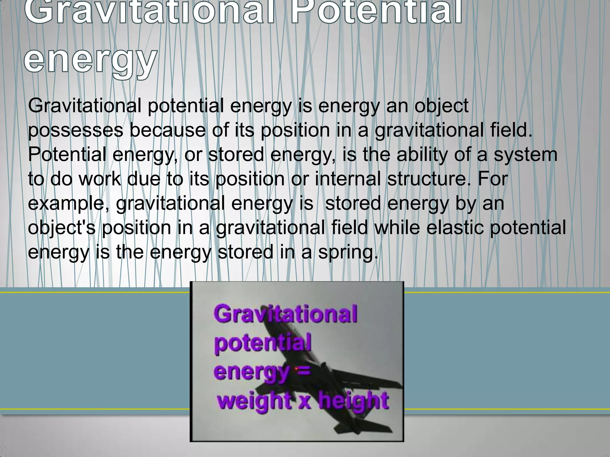 Gravitational potential energy is energy an object
possesses because of its position in a gravitational field.
Potential energy, or stored energy, is the ability of a system
to do work due to its position or internal structure. For
example, gravitational energy is stored energy by an
object's position in a gravitational field while elastic potential
energy is the energy stored in a spring.
 