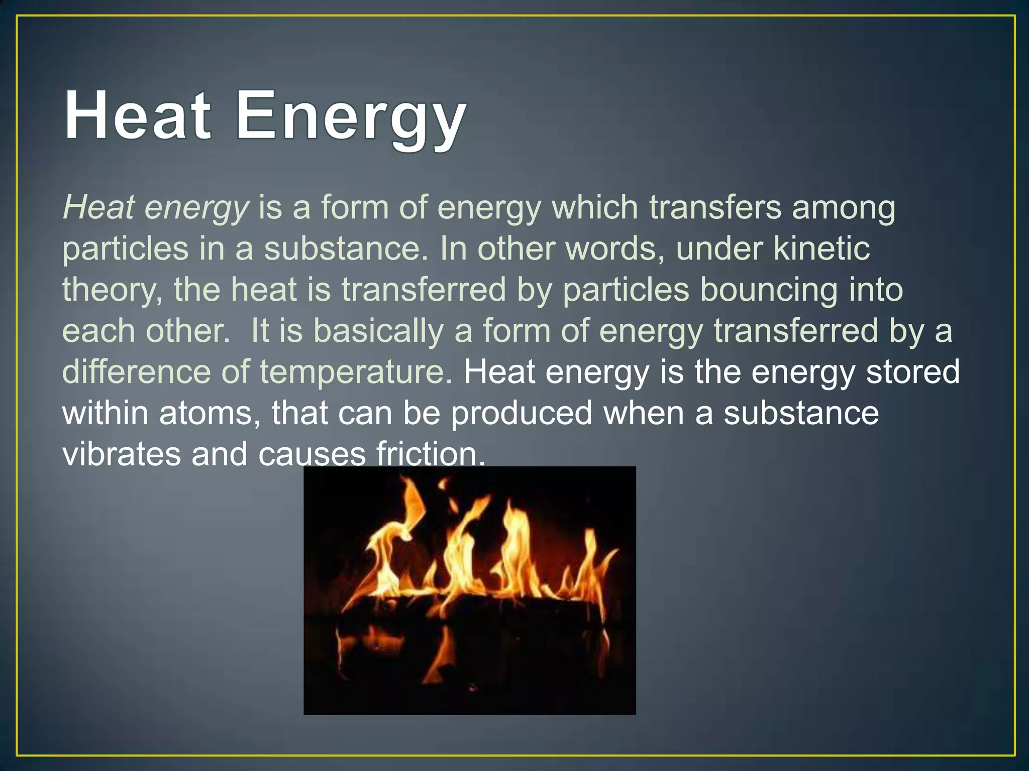 Heat energy is a form of energy which transfers among
particles in a substance. In other words, under kinetic
theory, the heat is transferred by particles bouncing into
each other. It is basically a form of energy transferred by a
difference of temperature. Heat energy is the energy stored
within atoms, that can be produced when a substance
vibrates and causes friction.
 