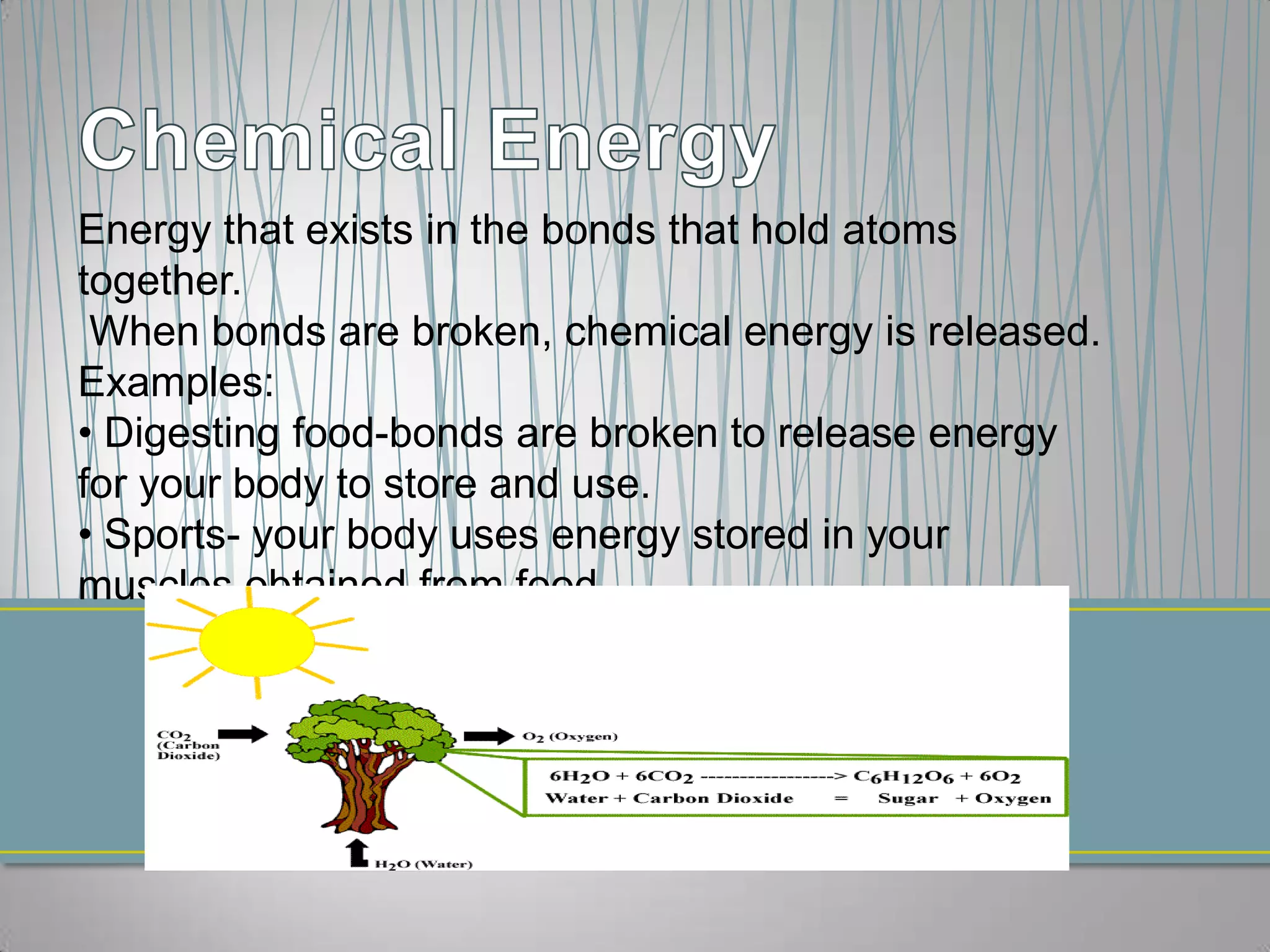 Energy that exists in the bonds that hold atoms
together.
 When bonds are broken, chemical energy is released.
Examples:
• Digesting food-bonds are broken to release energy
for your body to store and use.
• Sports- your body uses energy stored in your
muscles obtained from food.
 