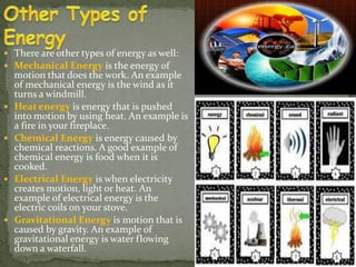 There are other types of energy as well: 
 Mechanical Energy is the energy of 
motion that does the work. An example 
of mechanical energy is the wind as it 
turns a windmill. 
 Heat energy is energy that is pushed 
into motion by using heat. An example is 
a fire in your fireplace. 
 Chemical Energy is energy caused by 
chemical reactions. A good example of 
chemical energy is food when it is 
cooked. 
 Electrical Energy is when electricity 
creates motion, light or heat. An 
example of electrical energy is the 
electric coils on your stove. 
 Gravitational Energy is motion that is 
caused by gravity. An example of 
gravitational energy is water flowing 
down a waterfall. 
 