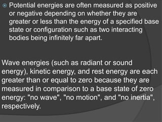  Potential energies are often measured as positive 
or negative depending on whether they are 
greater or less than the energy of a specified base 
state or configuration such as two interacting 
bodies being infinitely far apart. 
Wave energies (such as radiant or sound 
energy), kinetic energy, and rest energy are each 
greater than or equal to zero because they are 
measured in comparison to a base state of zero 
energy: "no wave", "no motion", and "no inertia", 
respectively. 
 