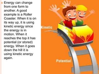  Energy can change 
from one form to 
another. A good 
example is a Roller 
Coaster. When it is on 
its way up, it is using 
kinetic energy since 
the energy is in 
motion. When it 
reaches the top it has 
potential (or stored) 
energy. When it goes 
down the hill it is 
using kinetic energy 
again. 
 