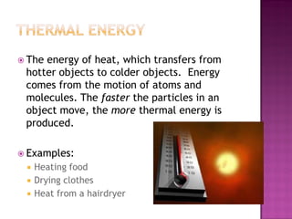  The energy of heat, which transfers from
hotter objects to colder objects. Energy
comes from the motion of atoms and
molecules. The faster the particles in an
object move, the more thermal energy is
produced.
 Examples:
 Heating food
 Drying clothes
 Heat from a hairdryer
 