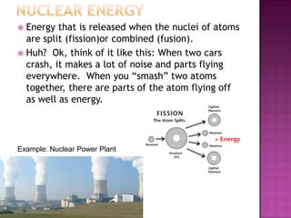  Energy that is released when the nuclei of atoms
are split (fission)or combined (fusion).
 Huh? Ok, think of it like this: When two cars
crash, it makes a lot of noise and parts flying
everywhere. When you “smash” two atoms
together, there are parts of the atom flying off
as well as energy.
Example: Nuclear Power Plant
 