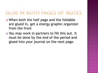  When both the half page and the foldable
are glued in, get a energy graphic organizer
from the front
 You may work in partners to fill this out. It
must be done by the end of the period and
glued into your journal on the next page.
 