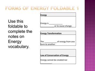 Energy
Energy is ____________
____________ or to cause change.
Energy Transformation
The ___________ of energy from one
form to another.
Law of Conservation of Energy
Energy cannot be created nor
__________.
Use this
foldable to
complete the
notes on
Energy
vocabulary.
 