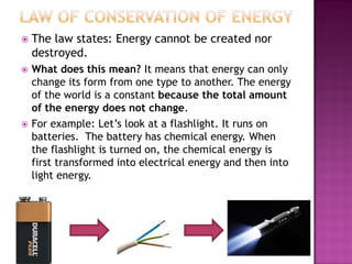  The law states: Energy cannot be created nor
destroyed.
 What does this mean? It means that energy can only
change its form from one type to another. The energy
of the world is a constant because the total amount
of the energy does not change.
 For example: Let’s look at a flashlight. It runs on
batteries. The battery has chemical energy. When
the flashlight is turned on, the chemical energy is
first transformed into electrical energy and then into
light energy.
 