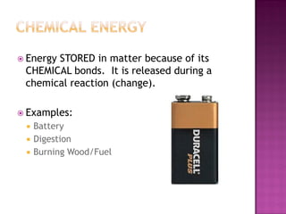  Energy STORED in matter because of its
CHEMICAL bonds. It is released during a
chemical reaction (change).
 Examples:
 Battery
 Digestion
 Burning Wood/Fuel
 