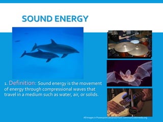 SOUND ENERGY
1. Definition: Sound energy is the movement
of energy through compressional waves that
travel in a medium such as water, air, or solids.
All Images in Powerpoint obtainedfrom: commons.wikimedia.org
3. Student Discussion: Why are these
pictures examples of sound energy?
Can these pictures be examples of any
other forms of energy?
 