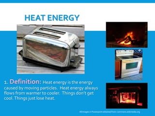 HEAT ENERGY
1. Definition: Heat energy is the energy
caused by moving particles. Heat energy always
flows from warmer to cooler. Things don’t get
cool.Things just lose heat.
All Images in Powerpoint obtainedfrom: commons.wikimedia.org
3. Student Discussion: Why are these
pictures examples of heat energy? Can
these pictures be examples of any other
forms of energy?
 