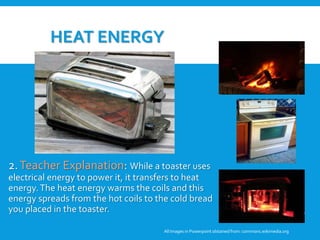 HEAT ENERGY
2.Teacher Explanation: While a toaster uses
electrical energy to power it, it transfers to heat
energy.The heat energy warms the coils and this
energy spreads from the hot coils to the cold bread
you placed in the toaster.
All Images in Powerpoint obtainedfrom: commons.wikimedia.org
3. Student Discussion: Why are these
pictures examples of heat energy? Can
these pictures be examples of any other
forms of energy?
 